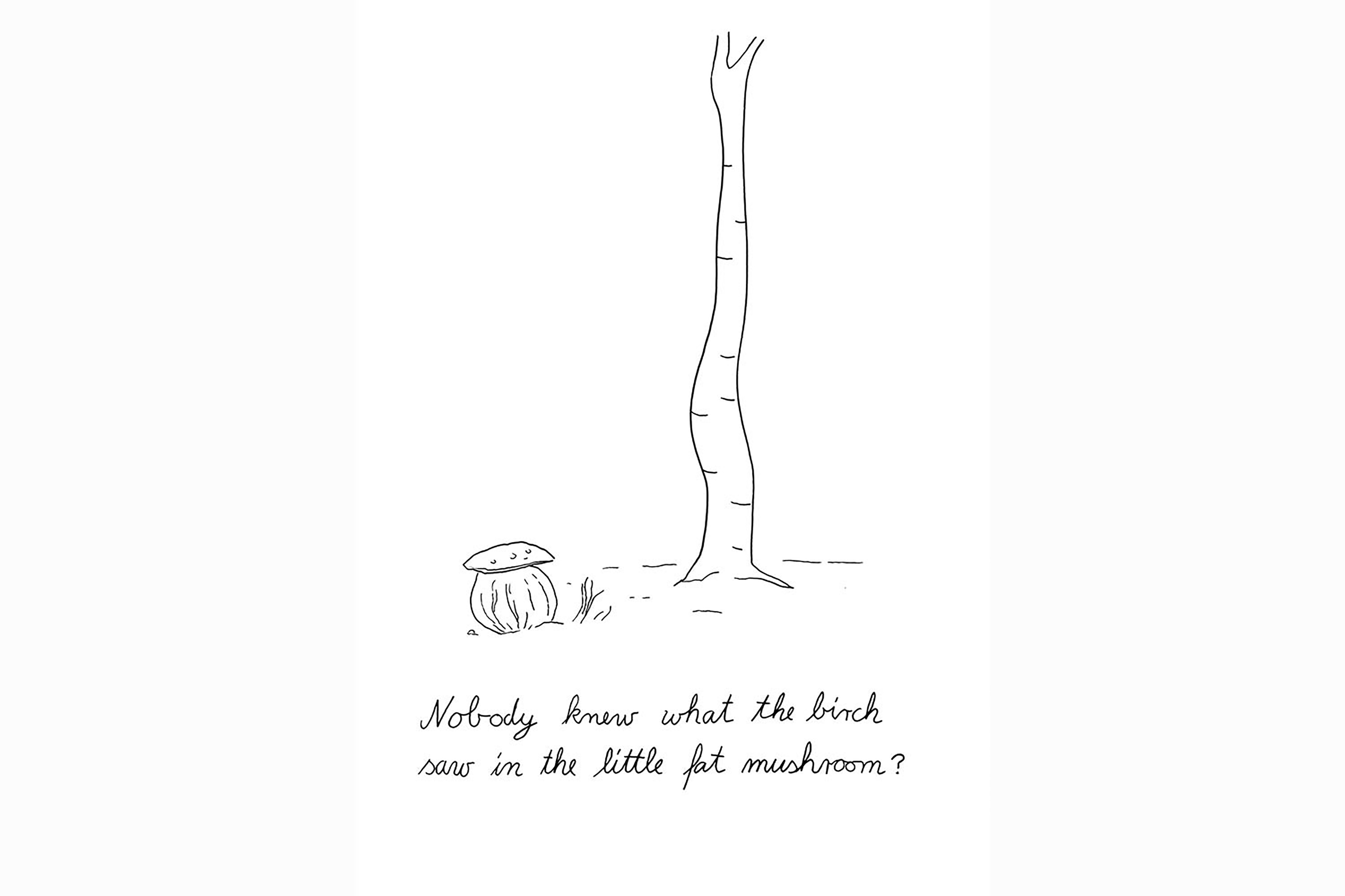An abstract black and white illustration of a tree and toad stool with the words ”Nobody knew what the birch saw in the little fam mushroom”.